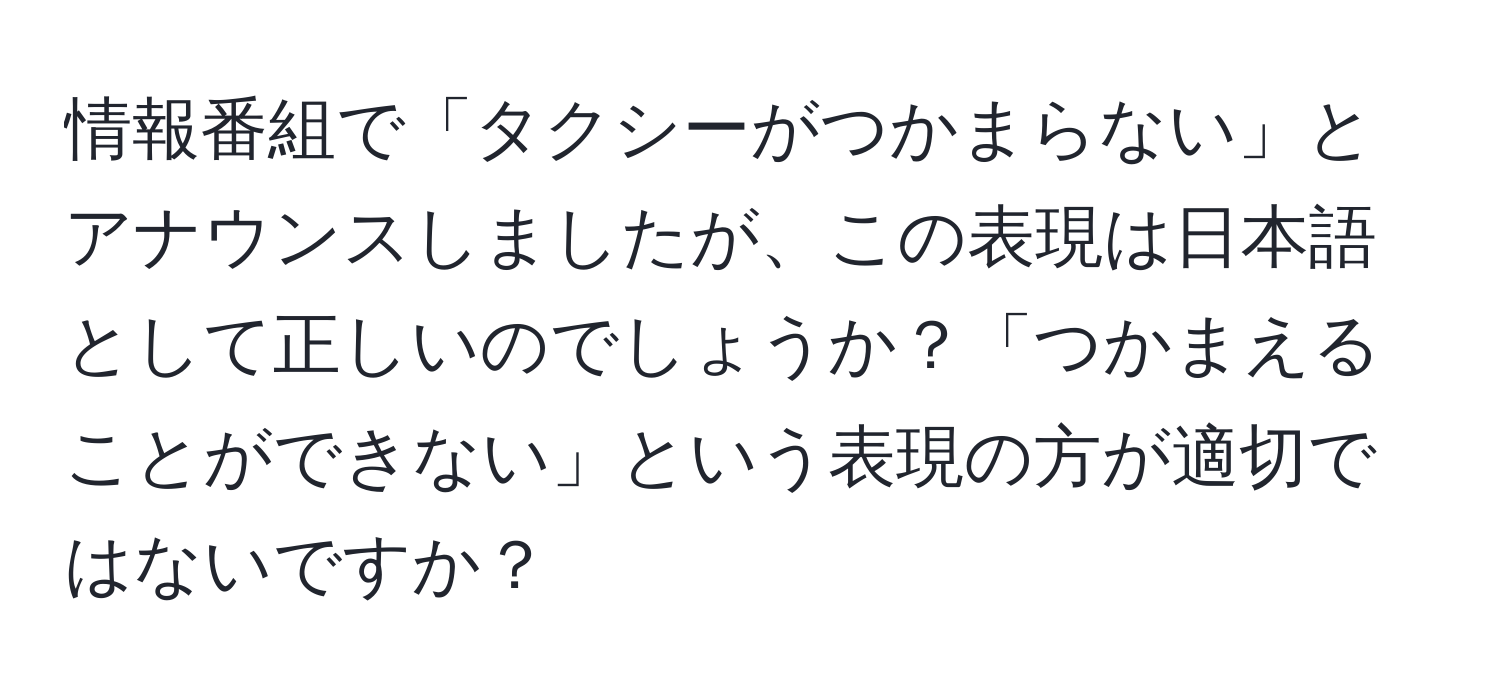 情報番組で「タクシーがつかまらない」とアナウンスしましたが、この表現は日本語として正しいのでしょうか？「つかまえることができない」という表現の方が適切ではないですか？