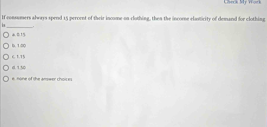 Check My Work
If consumers always spend 15 percent of their income on clothing, then the income elasticity of demand for clothing
is_ _.
a. 0.15
b. 1.00
c. 1.15
d. 1.50
e. none of the answer choices