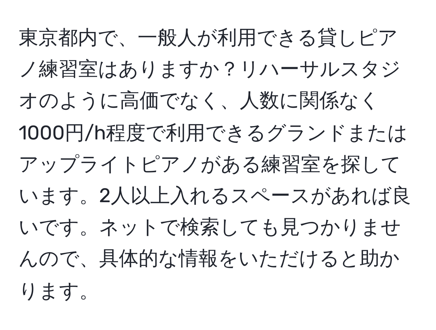 東京都内で、一般人が利用できる貸しピアノ練習室はありますか？リハーサルスタジオのように高価でなく、人数に関係なく1000円/h程度で利用できるグランドまたはアップライトピアノがある練習室を探しています。2人以上入れるスペースがあれば良いです。ネットで検索しても見つかりませんので、具体的な情報をいただけると助かります。