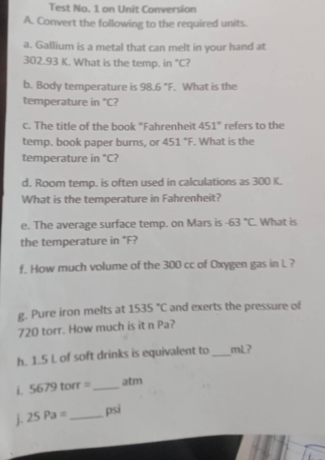 Test No. 1 on Unit Conversion 
A. Convert the following to the required units. 
a. Gallium is a metal that can melt in your hand at
302.93 K. What is the temp. in °C? 
b. Body temperature is 98.6°F. What is the 
temperature in "C? 
c. The title of the book "Fahrenheit 451° refers to the 
temp. book paper burns, or 451°F. What is the 
temperature in °C? 
d. Room temp. is often used in calculations as 300 K. 
What is the temperature in Fahrenheit? 
e. The average surface temp. on Mars is -63°C What is 
the temperature in°F
f. How much volume of the 300 cc of Oxygen gas in L ? 
g. Pure iron melts at 1535°C and exerts the pressure of
720 torr. How much is it n Pa? 
h. 1.5 L of soft drinks is equivalent to _mL? 
i C_3 679 torr =_ 
atm 
j. 25Pa= _ 
psi