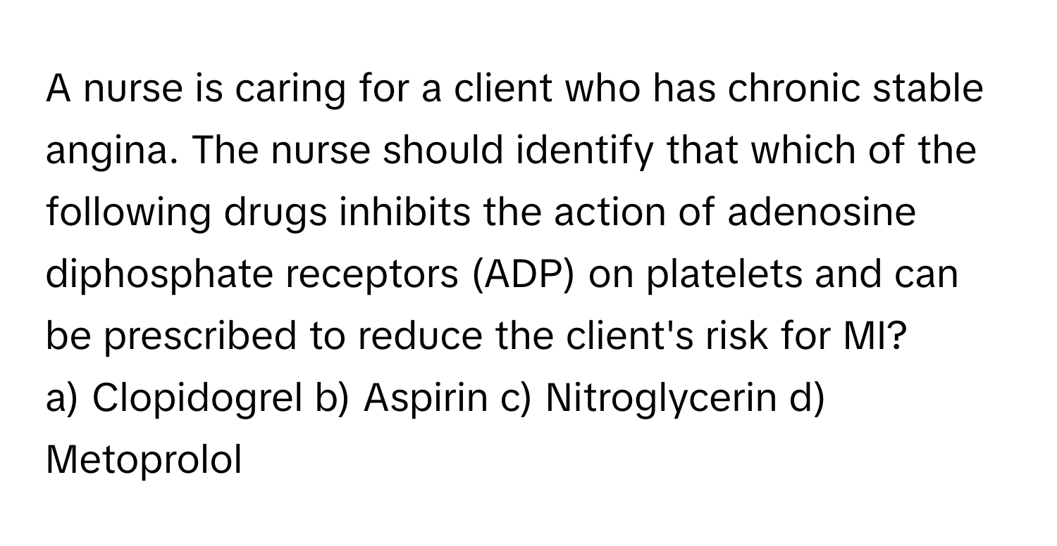 A nurse is caring for a client who has chronic stable angina. The nurse should identify that which of the following drugs inhibits the action of adenosine diphosphate receptors (ADP) on platelets and can be prescribed to reduce the client's risk for MI?

a) Clopidogrel b) Aspirin c) Nitroglycerin d) Metoprolol