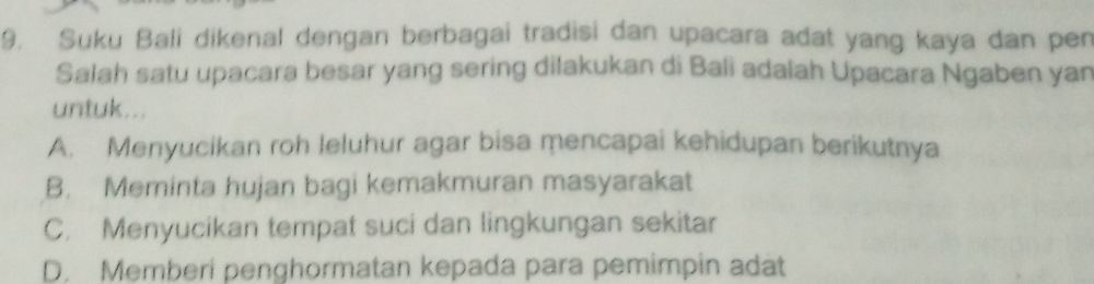 Suku Bali dikenal dengan berbagai tradisi dan upacara adat yang kaya dan pen
Salah satu upacara besar yang sering dilakukan di Bali adalah Upacara Ngaben yan
untuk...
A. Menyucikan roh leluhur agar bisa mencapai kehidupan berikutnya
B. Meminta hujan bagi kemakmuran masyarakat
C. Menyucikan tempat suci dan lingkungan sekitar
D. Memberi penghormatan kepada para pemimpin adat