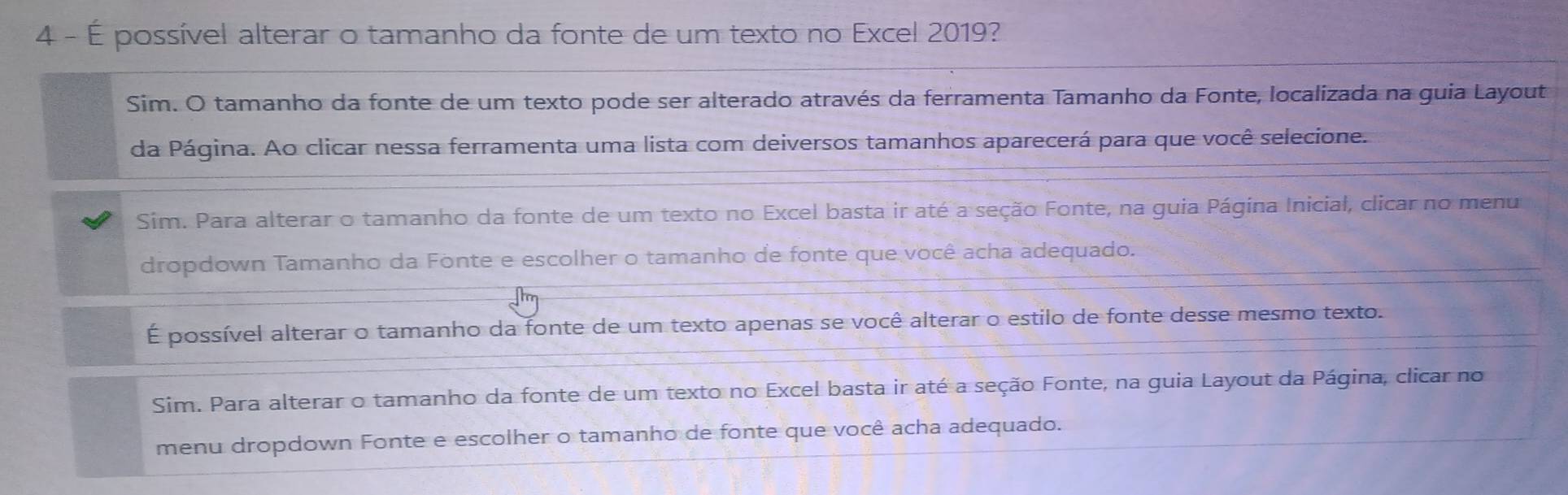 4 - É possível alterar o tamanho da fonte de um texto no Excel 2019?
Sim. O tamanho da fonte de um texto pode ser alterado através da ferramenta Tamanho da Fonte, localizada na guia Layout
da Página. Ao clicar nessa ferramenta uma lista com deiversos tamanhos aparecerá para que você selecione.
Sim. Para alterar o tamanho da fonte de um texto no Excel basta ir até a seção Fonte, na guia Página Inicial, clicar no menu
dropdown Tamanho da Fonte e escolher o tamanho de fonte que você acha adequado.
É possível alterar o tamanho da fonte de um texto apenas se você alterar o estilo de fonte desse mesmo texto.
Sim. Para alterar o tamanho da fonte de um texto no Excel basta ir até a seção Fonte, na guia Layout da Página, clicar no
menu dropdown Fonte e escolher o tamanho de fonte que você acha adequado.