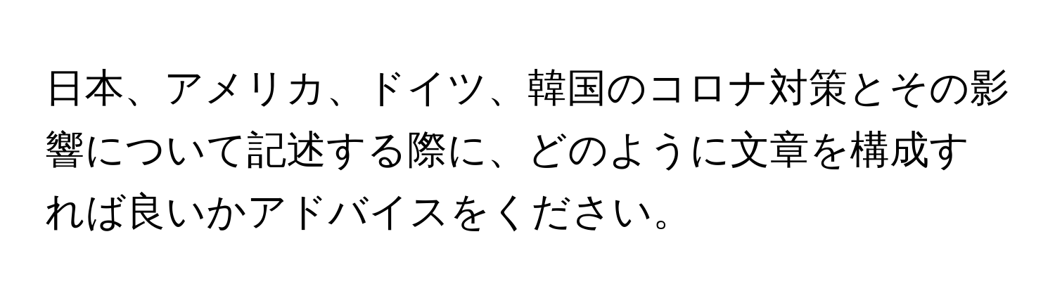 日本、アメリカ、ドイツ、韓国のコロナ対策とその影響について記述する際に、どのように文章を構成すれば良いかアドバイスをください。