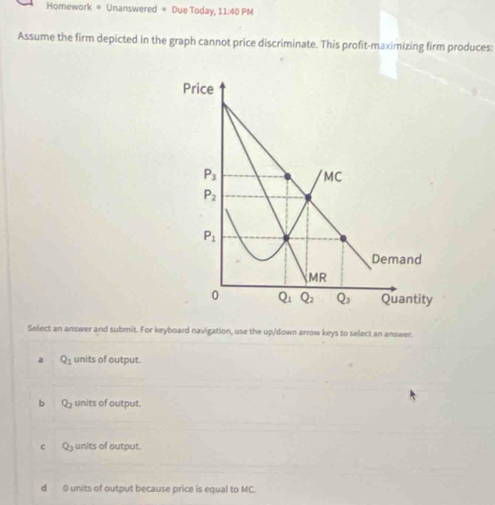 Homework # Unanswered = Due Today, 11:40 PM
Assume the firm depicted in the graph cannot price discriminate. This profit-maximizing firm produces:
Price
P_3
MC
P_2
P_1
Demand
MR
0 Q_1 Q_2 Q_3 Quantity
Select an answer and submit. For keyboard navigation, use the up/down arrow keys to select an answer,
a Q_1 units of output.
b Q_2 units of output.
B units of output.
d 0 units of output because price is equal to MC.