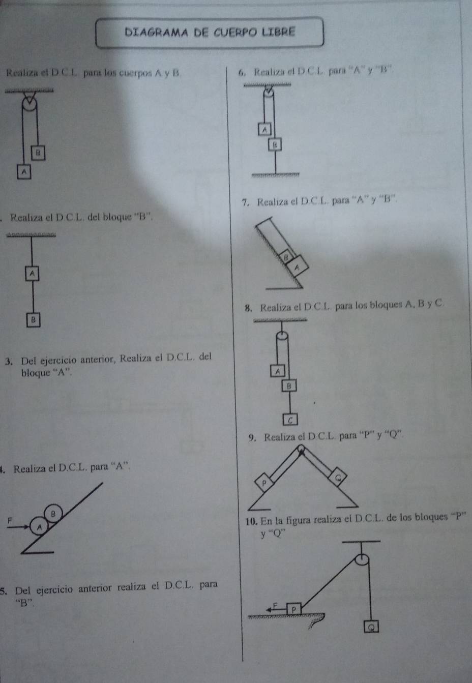 DIAGRAMA DE CUERPO LIBRE
Realiza el D.C.L para los cuerpos A y B 6. Realiza el D.C.L. para ''A'' y ''B''.
A
B
B
A
7. Realiza el D.C.L. para “A” y ''B”'.
Realiza el D.C.L. del bloque 'B''.
A
8. Realiza el D.C.L. para los bloques A, B y C.
B
3. Del ejercicio anterior, Realiza el D.C.L. del
bloque “A”. A
B
C
9. Realiza el D.C.L. para “ P ”’ y “ Q ”
. Realiza el D.C.L. para “ A ”.
B
F 10. En la figura realiza el D.C.L. de los bloques “ P ”
^
y^-Q^(,,)
5. Del ejercicio anterior realiza el D.C.L. para
“ B ”.
P
Q