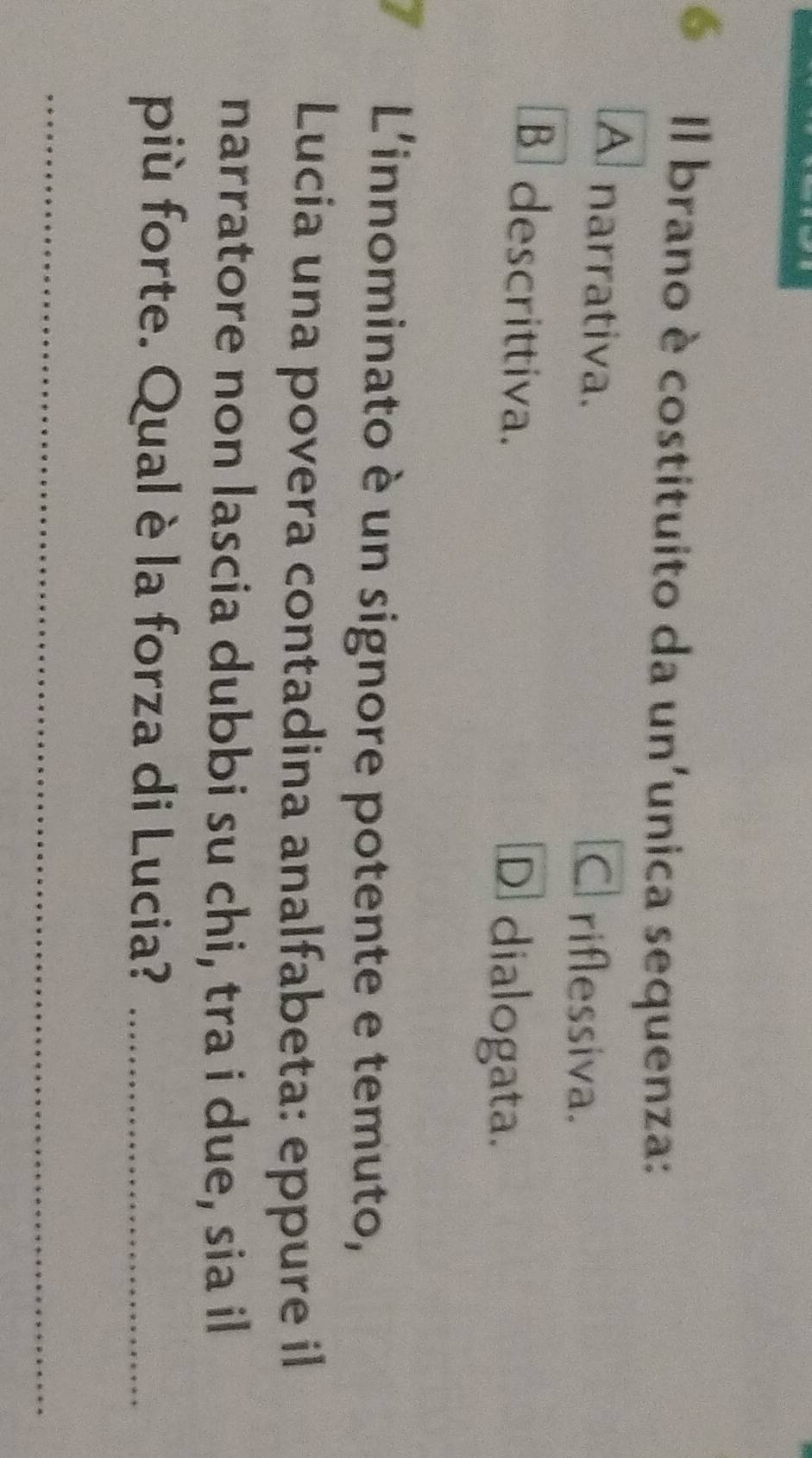 é Il brano è costituito da un'unica sequenza:
A narrativa. C riflessiva.
B descrittiva. D dialogata.
L'innominato è un signore potente e temuto,
Lucia una povera contadina analfabeta: eppure il
narratore non lascia dubbi su chi, tra i due, sia il
più forte. Qual è la forza di Lucia?_
_