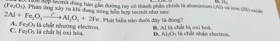 H_2
(Fe_2O_3) * H n nợp tecmit dùng hàn gắn đường ray có thành phần chính là aluminium (AI) và iron (III) oxide
. Phản ứng xảy ra khi đung nóng hỗn hợp tecmit như sau:
2Al+Fe_2O_3xrightarrow t^0Al_2O_3+2Fe. Phát biểu nào dưới đây là đúng?
A. Fe_2O_3 là chất nhường electron.
B. Al là chất bị oxi hoá.
C. Fe_2O_3 là chất bị oxi hóa. là chất nhận electron.
D. Al_2O_3