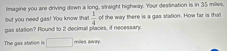 Imagine you are driving down a long, straight highway. Your destination is in 35 miles, 
but you need gas! You know that  1/4  of the way there is a gas station. How far is that 
gas station? Round to 2 decimal places, if necessary. 
The gas station is miles away.