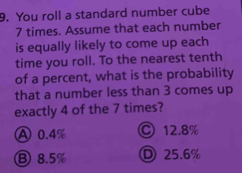 You roll a standard number cube
7 times. Assume that each number
is equally likely to come up each
time you roll. To the nearest tenth
of a percent, what is the probability
that a number less than 3 comes up
exactly 4 of the 7 times?
A 0.4%
©12. 8%
⑧ 8.5%
D 25.6%