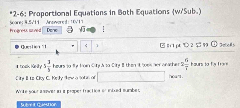 2-6: Proportional Equations in Both Equations (w/Sub.) 
Score: 9.5/11 Answered: 10/11 
Progress saved Done sqrt(0) : 
Question 11 < > □ 0/1 pt つ 2$ 99 D Details 
It took Kelly 5 3/5  hours to fly from City A to City B then it took her another 2 6/7 hours s to fly from 
City B to City C. Kelly flew a total of □ □ hours. 
Write your answer as a proper fraction or mixed number. 
Submit Question