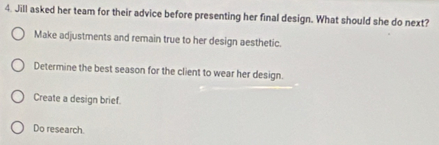 Jill asked her team for their advice before presenting her final design. What should she do next?
Make adjustments and remain true to her design aesthetic.
Determine the best season for the client to wear her design.
Create a design brief.
Do research.