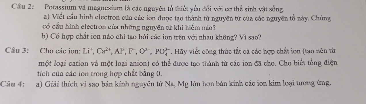 Potassium và magnesium là các nguyên tố thiết yếu đối với cơ thể sinh vật sống. 
a) Viết cấu hình electron của các ion được tạo thành từ nguyên tử của các nguyên tố này. Chúng 
có cấu hình electron của những nguyên tử khí hiếm nào? 
b) Có hợp chất ion nào chỉ tạo bởi các ion trên với nhau không? Vì sao? 
Câu 3: Cho các ion: Li^+, Ca^(2+), Al^3, F^-, O^(2-), PO_4^(3-). Hãy viết công thức tất cả các hợp chất ion (tạo nên từ 
một loại cation và một loại anion) có thể được tạo thành từ các ion đã cho. Cho biết tổng điện 
tích của các ion trong hợp chất bằng 0. 
Câu 4: a) Giải thích vì sao bán kính nguyên tử Na, Mg lớn hơn bán kính các ion kim loại tương ứng.