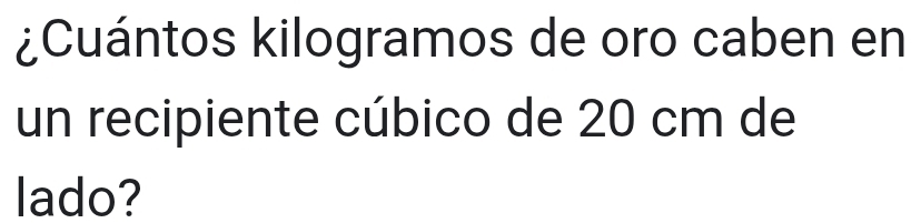 ¿Cuántos kilogramos de oro caben en 
un recipiente cúbico de 20 cm de 
lado?