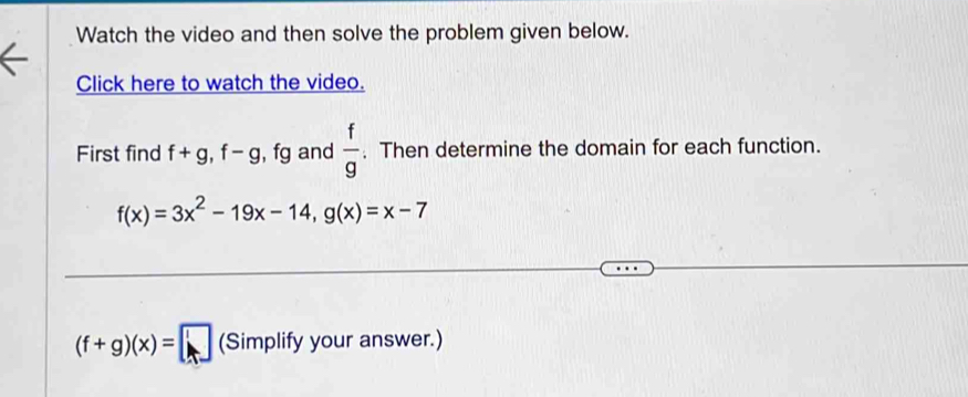 Watch the video and then solve the problem given below. 
Click here to watch the video. 
First find f+g, f-g , fg and  f/g . Then determine the domain for each function.
f(x)=3x^2-19x-14, g(x)=x-7
(f+g)(x)=□ (Simplify your answer.)