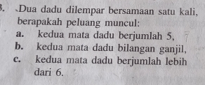 Dua dadu dilempar bersamaan satu kali,
berapakah peluang muncul:
a. kedua mata dadu berjumlah 5,
b. kedua mata dadu bilangan ganjil,
c. kedua mata dadu berjumlah lebih
dari 6.