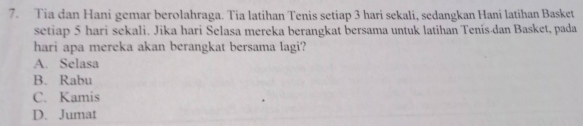 Tia dan Hani gemar berolahraga. Tia latihan Tenis setiap 3 hari sekali, sedangkan Hani latihan Basket
setiap 5 hari sekali. Jika hari Selasa mereka berangkat bersama untuk latihan Tenis-dan Basket, pada
hari apa mereka akan berangkat bersama lagi?
A. Selasa
B. Rabu
C. Kamis
D. Jumat