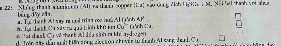 Nông dộ H53O4 trong dun
u 22: Nhúng thanh aluminium (Al) và thanh copper (Cu) vào dung dịch H_2SO_41M. Nổi hai thanh với nhau
bằng dây dẫn.
a. Tại thanh Al xảy ra quá trình oxi hoá Al thành Al^(3+).
b. Tại thanh Cu xảy ra quá trình khử ion Cu^(2+) thành Cu.
c. Tại thanh Cu và thanh Al đều sinh ra khí hydrogen.
d. Trên dây dẫn xuất hiện dòng electron chuyền từ thanh Al sang thanh Cu.
hau bằng dây