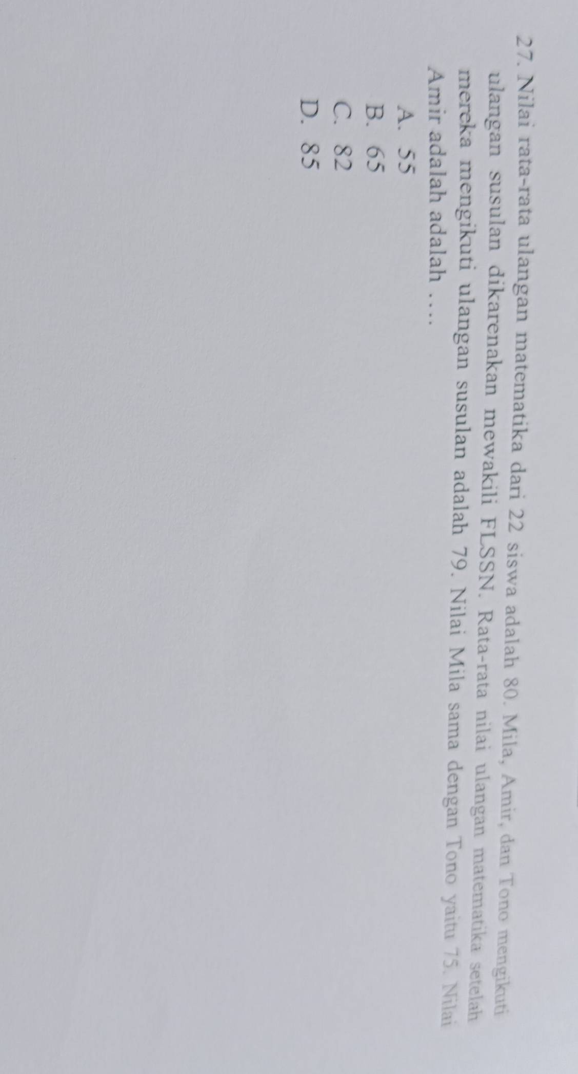 Nilai rata-rata ulangan matematika dari 22 siswa adalah 80. Mila, Amir, dan Tono mengikuti
ulangan susulan dikarenakan mewakili FLSSN. Rata-rata nilai ulangan matematika setelah
mereka mengikuti ulangan susulan adalah 79. Nilai Mila sama dengan Tono yaitu 75. Nilai
Amir adalah adalah …
A. 55
B. 65
C. 82
D. 85