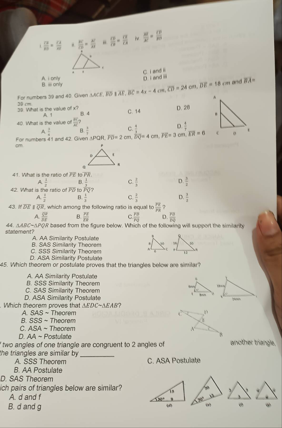 1 frac overline CBoverline BD=frac overline CAoverline AE i. frac overline BCoverline CD=frac overline ACoverline AE i. frac overline CDoverline CB=frac overline CEoverline CA iv frac overline AEoverline AC=frac overline CDoverline BD
C. i and ii
A i only D. i and iii
B. i only
For numbers 39 and 40. Given ΔACE, BD ∥ AE overline E,overline BC=4x-4cm,overline CD=24cm,overline DE=18cm and overline BA=
39 cm
39. What is the value of x? C. 14
A. 1 B. 4 D. 28
40. What is the value of frac overline BCoverline AC ?
A  3/4 
B.  3/7 
C.  4/3 
D.
For numbers 41 and 42. Given △ PQR,overline PD=2cm,overline DQ=4cm,overline PE=3cm,overline ER=6
cm. 
41. What is the ratio of overline PE to overline PR.
A.  1/2  B.  1/3  C.  2/3  D.  3/2 
42. What is the ratio of overline PD to overline PQ' 2
A.  1/2   1/3  C.  2/3  D.  3/2 
B.
43. If DE | overline QR , which among the following ratio is equal to frac overline PEoverline PR ?
A. frac overline QRoverline DE frac overline PEoverline ER .frac overline PDoverline PQ D. frac overline PDoverline DQ
B.
C.
44. △ ABCsim △ PC QR based from the figure below. Which of the following will support the similarity
statement?
A. AA Similarity Postulate
B. SAS Similarity Theorem
C. SSS Similarity Theorem
D. ASA Similarity Postulate
45. Which theorem or postulate proves that the triangles below are similar?
A. AA Similarity Postulate
B. SSS Similarity Theorem
C. SAS Similarity Theorem
D. ASA Similarity Postulate 
. Which theorem proves that △ EDCsim △ EAB ?
A. SAS Theorem
B. SSS ~ Theorem
C. ASA ~ Theorem
D. AA ~ Postulate
f two angles of one triangle are congruent to 2 angles of
another triangle,
the triangles are similar by _
A. SSS Theorem C. ASA Postulate
B. AA Postulate
D. SAS Theorem
ich pairs of triangles below are similar?
A. d and f 
B. d and g