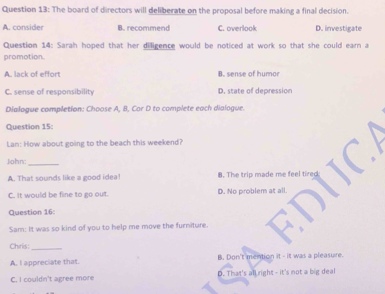 The board of directors will deliberate on the proposal before making a final decision.
A. consider B. recommend C. overlook D. investigate
Question 14: Sarah hoped that her diligence would be noticed at work so that she could earn a
promotion.
A. lack of effort B. sense of humor
C. sense of responsibility D. state of depression
Dialogue completion: Choose A, B, Cor D to complete each dialogue.
Question 15:
Lan: How about going to the beach this weekend?
John:_
A. That sounds like a good idea! B. The trip made me feel tired;
C. It would be fine to go out. D. No problem at all.
Question 16:
Sam: It was so kind of you to help me move the furniture.
Chris:_
A. I appreciate that. B. Don't mention it - it was a pleasure.
C. I couldn't agree more D. That's all right - it's not a big deal