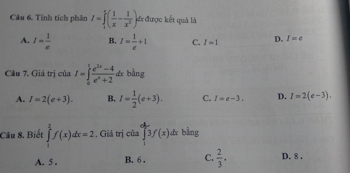 Tính tích phân I=∈tlimits _1^(e(frac 1)x- 1/x^2 )dx d được kết quả là
A. I= 1/e  I= 1/e +1
B.
C. I=1
D. I=e
Câu 7. Giá trị của I=∈tlimits _0^(1frac e^2x)-4e^x+2dx bằng
A. I=2(e+3). B. I= 1/2 (e+3). C. I=e-3.
D. I=2(e-3). 
Câu 8. Biết ∈tlimits _1^(2f(x)dx=2. Giá trị của ∈tlimits _1^03f(x)dx bằng
A. 5. B. 6. C. frac 2)3.
D. 8.