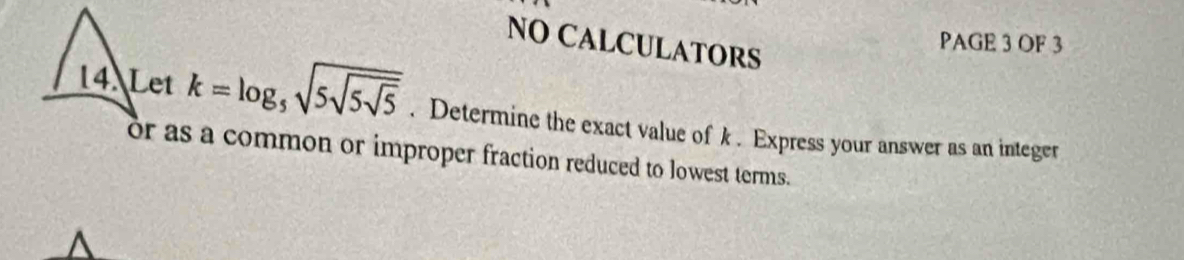 NO CALCULATORS 
PAGE 3 OF 3 
14. Let k=log _5sqrt(5sqrt 5sqrt 5). Determine the exact value of k. Express your answer as an integer 
or as a common or improper fraction reduced to lowest terms.