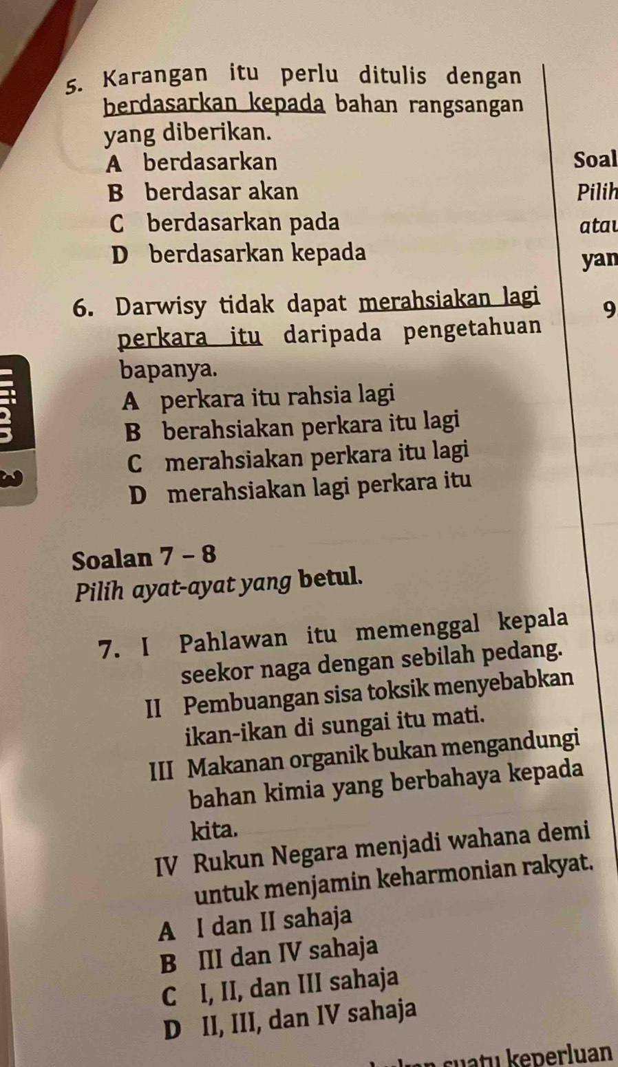 Karangan itu perlu ditulis dengan
berdasarkan kepada bahan rangsangan
yang diberikan.
A berdasarkan Soal
B berdasar akan Pilih
C berdasarkan pada atau
D berdasarkan kepada
yan
6. Darwisy tidak dapat merahsiakan lagi
9
perkara itu daripada pengetahuan
bapanya.
A perkara itu rahsia lagi
B berahsiakan perkara itu lagi
C merahsiakan perkara itu lagi
D merahsiakan lagi perkara itu
Soalan 7 - 8
Pilih ayat-ayat yang betul.
7. I Pahlawan itu memenggal kepala
seekor naga dengan sebilah pedang.
II Pembuangan sisa toksik menyebabkan
ikan-ikan di sungai itu mati.
III Makanan organik bukan mengandungi
bahan kimia yang berbahaya kepada
kita.
IV Rukun Negara menjadi wahana demi
untuk menjamin keharmonian rakyat.
A I dan II sahaja
B III dan IV sahaja
C I, II, dan III sahaja
D II, III, dan IV sahaja
suatu keperluan