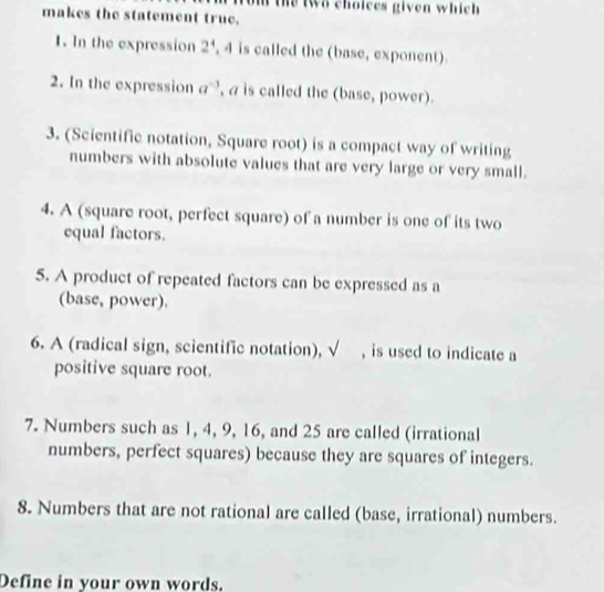 the two choices given which 
makes the statement true. 
1. In the expression 2^4 , 4 is called the (base, exponent). 
2. In the expression a^(-3) , a is called the (base, power). 
3. (Scientific notation, Square root) is a compact way of writing 
numbers with absolute values that are very large or very small. 
4. A (square root, perfect square) of a number is one of its two 
equal factors. 
5. A product of repeated factors can be expressed as a 
(base, power). 
6. A (radical sign, scientific notation), sqrt() , is used to indicate a 
positive square root. 
7. Numbers such as 1, 4, 9, 16, and 25 are called (irrational 
numbers, perfect squares) because they are squares of integers. 
8. Numbers that are not rational are called (base, irrational) numbers. 
Define in your own words.