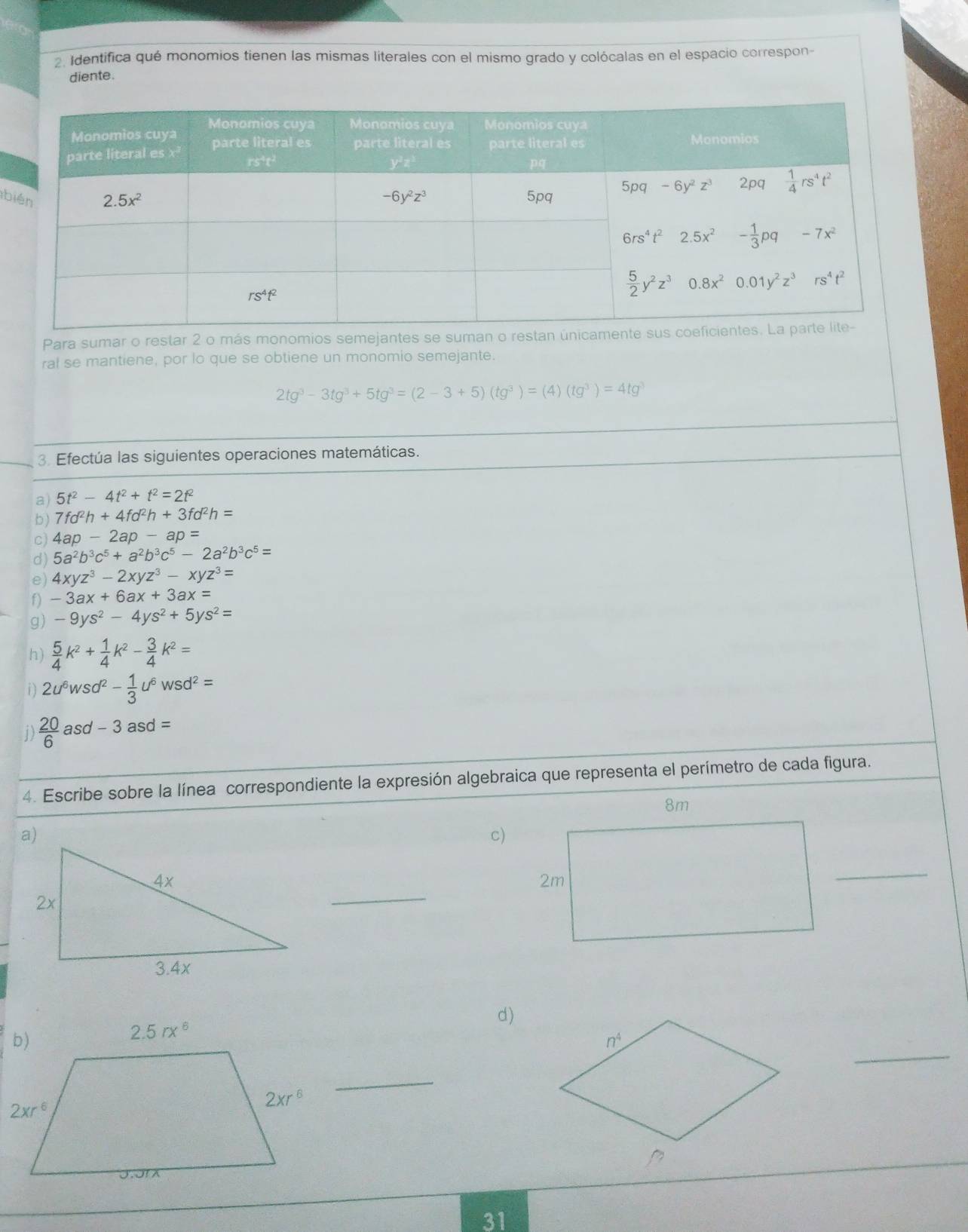 Identifica qué monomios tienen las mismas literales con el mismo grado y colócalas en el espacio correspon-
diente.
b
Para sumar o restar 2 o más monomios semejantes se suman o resta
ral se mantiene, por lo que se obtiene un monomio semejante.
2tg^3-3tg^3+5tg^3=(2-3+5)(tg^3)=(4)(tg^3)=4tg^3
3. Efectúa las siguientes operaciones matemáticas.
a) 5t^2-4t^2+t^2=2t^2
b) 7fd^2h+4fd^2h+3fd^2h=
c) 4ap-2ap-ap=
d) 5a^2b^3c^5+a^2b^3c^5-2a^2b^3c^5=
e) 4xyz^3-2xyz^3-xyz^3=
f) -3ax+6ax+3ax=
g) -9ys^2-4ys^2+5ys^2=
h)  5/4 k^2+ 1/4 k^2- 3/4 k^2=
i) 2u^6wsd^2- 1/3 u^6wsd^2=
1)  20/6  asd -3asd=
4. Escribe sobre la línea correspondiente la expresión algebraica que representa el perímetro de cada figura.
c)
_
_
d)
_
_
31