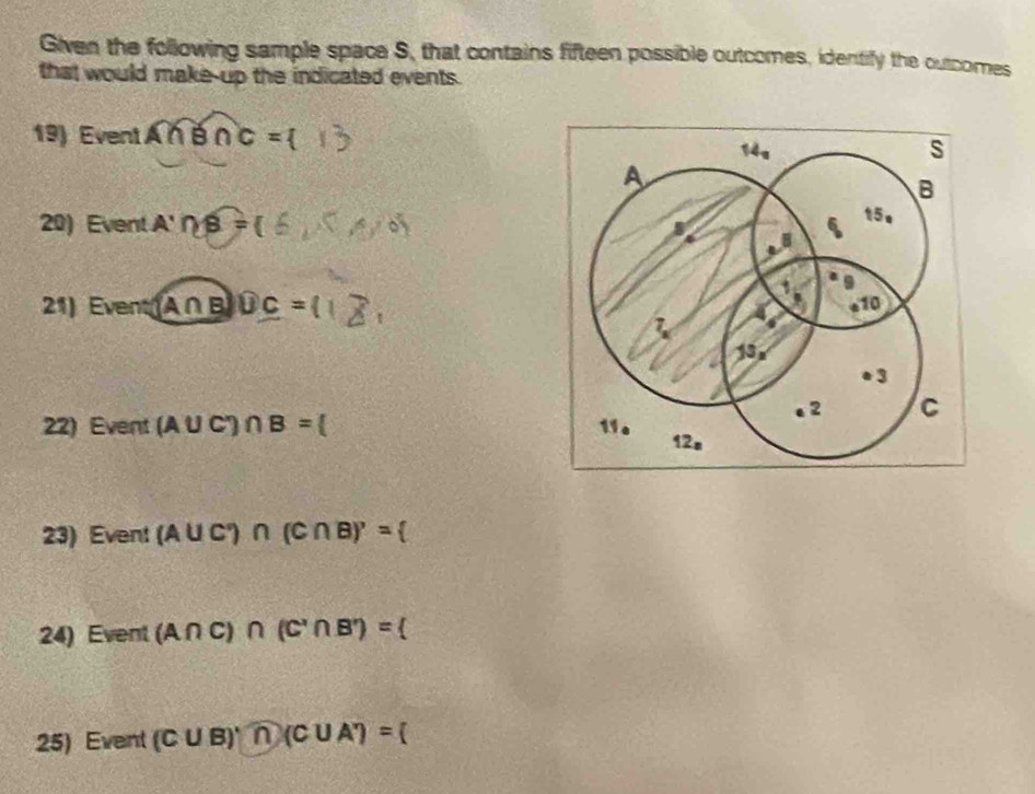 Given the following sample space S, that contains fifteen possible outcomes, identify the outcomes
that would make-up the indicated events.
19) Event Á ∩ B∩ C=
20) Event A'∩ B=
21) Event(A∩ B)∪ C=
22) Event (A∪ C')∩ B=
23) Event (A∪ C°)∩ (C∩ B)'=
24) Event (A∩ C)∩ (C'∩ B')=
25) Event (C∪ B)'n(C∪ A')=(