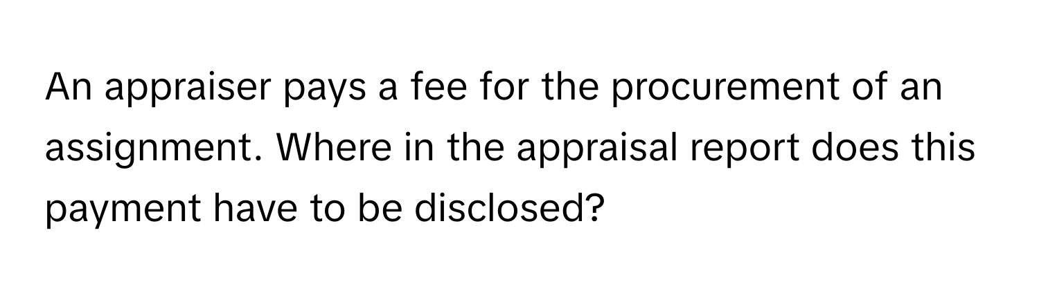 An appraiser pays a fee for the procurement of an assignment. Where in the appraisal report does this payment have to be disclosed?