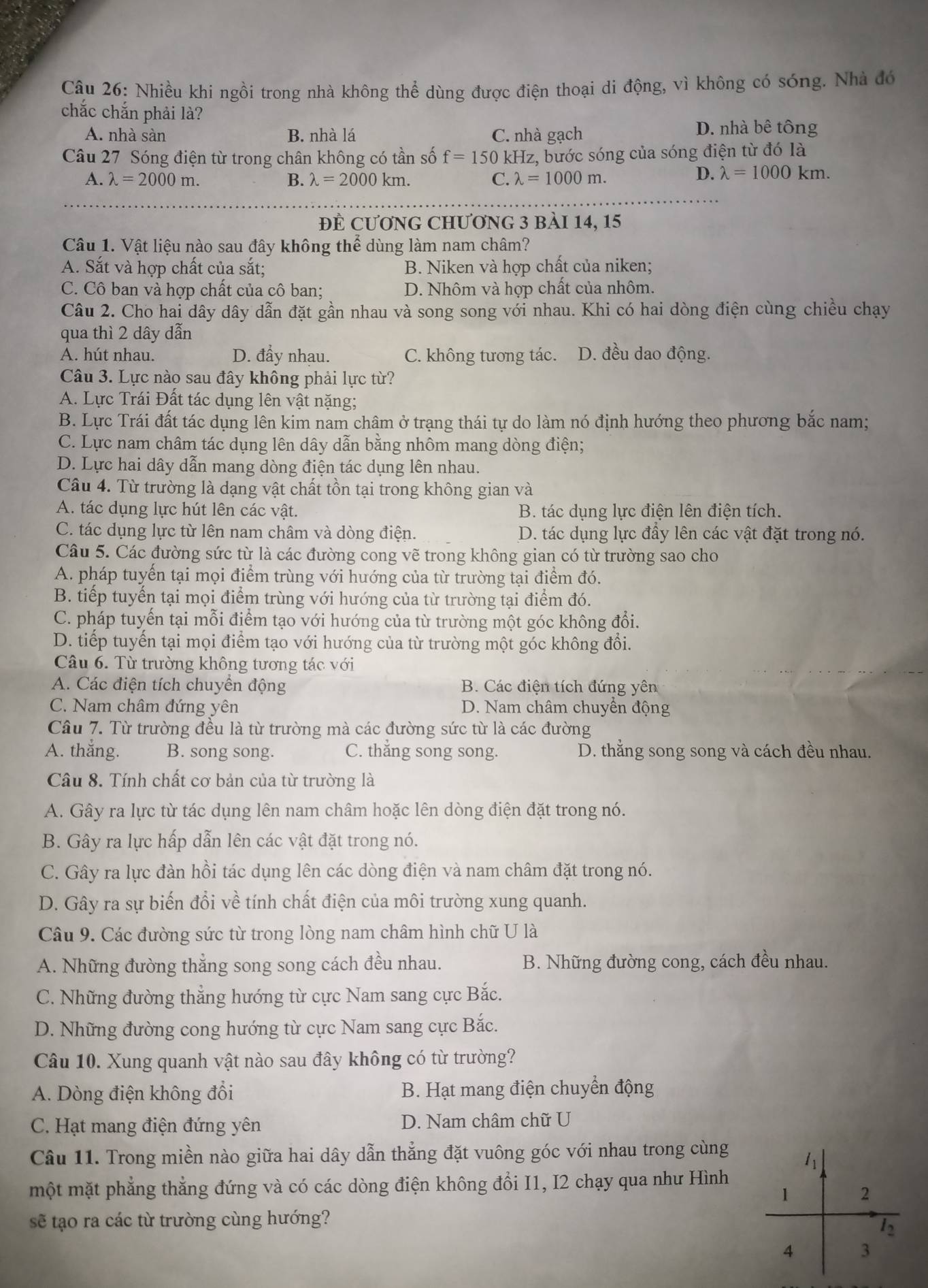 Nhiều khi ngồi trong nhà không thể dùng được điện thoại di động, vì không có sóng. Nhà đó
chắc chắn phải là?
A. nhà sàn B. nhà lá C. nhà gạch
D. nhà bê tông
Câu 27 Sóng điện từ trong chân không có tần số f=150kH Iz, bước sóng của sóng điện từ đó là
A. lambda =2000m. B. lambda =2000km. C. lambda =1000m.
D. lambda =1000km.
ĐÊ Cương ChƯơng 3 bài 14, 15
Câu 1. Vật liệu nào sau đây không thể dùng làm nam châm?
A. Sắt và hợp chất của sắt; B. Niken và hợp chất của niken;
C. Cô ban và hợp chất của cô ban: D. Nhôm và hợp chất của nhôm.
Câu 2. Cho hai dây dây dẫn đặt gần nhau và song song với nhau. Khi có hai dòng điện cùng chiều chạy
qua thì 2 dây dẫn
A. hút nhau. D. đẩy nhau. C. không tương tác. D. đều dao động.
Câu 3. Lực nào sau đây không phải lực từ?
A. Lực Trái Đất tác dụng lên vật nặng;
B. Lực Trái đất tác dụng lên kim nam châm ở trạng thái tự do làm nó định hướng theo phương bắc nam;
C. Lực nam châm tác dụng lên dây dẫn bằng nhôm mang dòng điện;
D. Lực hai dây dẫn mang dòng điện tác dụng lên nhau.
Câu 4. Từ trường là dạng vật chất tồn tại trong không gian và
A. tác dụng lực hút lên các vật. B. tác dụng lực điện lên điện tích.
C. tác dụng lực từ lên nam châm và dòng điện. D. tác dụng lực đầy lên các vật đặt trong nó.
Câu 5. Các đường sức từ là các đường cong vẽ trong không gian có từ trường sao cho
A. pháp tuyến tại mọi điểm trùng với hướng của từ trường tại điểm đó.
B. tiếp tuyến tại mọi điểm trùng với hướng của từ trường tại điểm đó.
C. pháp tuyến tại mỗi điểm tạo với hướng của từ trường một góc không đổi.
D. tiếp tuyến tại mọi điểm tạo với hướng của từ trường một góc không đổi.
Câu 6. Từ trường không tương tác với
A. Các điện tích chuyển động B. Các điện tích đứng yên
C. Nam châm đứng yên D. Nam châm chuyên động
Câu 7. Từ trường đều là từ trường mà các đường sức từ là các đường
A. thắng. B. song song. C. thắng song song. D. thằng song song và cách đều nhau.
Câu 8. Tính chất cơ bản của từ trường là
A. Gây ra lực từ tác dụng lên nam châm hoặc lên dòng điện đặt trong nó.
B. Gây ra lực hấp dẫn lên các vật đặt trong nó.
C. Gây ra lực đàn hồi tác dụng lên các dòng điện và nam châm đặt trong nó.
D. Gây ra sự biến đổi về tính chất điện của môi trường xung quanh.
Câu 9. Các đường sức từ trong lòng nam châm hình chữ U là
A. Những đường thắng song song cách đều nhau.  B. Những đường cong, cách đều nhau.
C. Những đường thẳng hướng từ cực Nam sang cực Bắc.
D. Những đường cong hướng từ cực Nam sang cực Bắc.
Câu 10. Xung quanh vật nào sau đây không có từ trường?
A. Dòng điện không đổi B. Hạt mang điện chuyển động
C. Hạt mang điện đứng yên D. Nam châm chữ U
Câu 11. Trong miền nào giữa hai dây dẫn thẳng đặt vuông góc với nhau trong cùng
11
một mặt phẳng thẳng đứng và có các dòng điện không đổi I1, I2 chạy qua như Hình
1 2
sẽ tạo ra các từ trường cùng hướng?
12
4 3