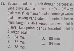 Sebuah benda bergerak dengan percepatan
yang dinyatakan oleh rumus a(t)=3t^2+2t
(dalam m/s^2) di mana t adalah lamanya waktu
(dalam sekon) yang ditempuh setelah benda
mulai bergerak. Jika kecepatan awal adalah
0 m/s, kecepatan benda tersebut setelah
4 sekon adalah . . . .
A. 64 m/s D. 80 m/s
B. 72 m/s E. 84 m/s
C. 78 m/s