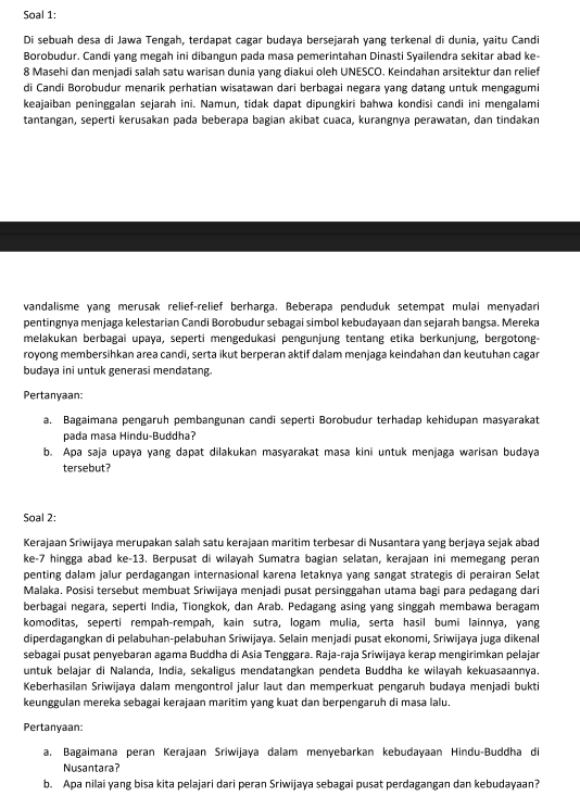 Soal 1:
Di sebuah desa di Jawa Tengah, terdapat cagar budaya bersejarah yang terkenal di dunia, yaitu Candi
Borobudur. Candi yang megah ini dibangun pada masa pemerintahan Dinasti Syailendra sekitar abad ke-
8 Masehi dan menjadi salah satu warisan dunia yang diakui oleh UNESCO. Keindahan arsitektur dan relief
di Candi Borobudur menarik perhatian wisatawan dari berbagai negara yang datang untuk mengagumi
keajaiban peninggalan sejarah ini. Namun, tidak dapat dipungkiri bahwa kondisi candi ini mengalami
tantangan, seperti kerusakan pada beberapa bagian akibat cuaca, kurangnya perawatan, dan tindakan
vandalisme yang merusak relief-relief berharga. Beberapa penduduk setempat mulai menyadari
pentingnya menjaga kelestarian Candi Borobudur sebagai simbol kebudayaan dan sejarah bangsa. Mereka
melakukan berbagai upaya, seperti mengedukasi pengunjung tentang etika berkunjung, bergotong-
royong membersihkan area candi, serta ikut berperan aktif dalam menjaga keindahan dan keutuhan cagar
budaya ini untuk generasi mendatang.
Pertanyaan:
a. Bagaimana pengaruh pembangunan candi seperti Borobudur terhadap kehidupan maśyarakat
pada masa Hindu-Buddha?
b. Apa saja upaya yang dapat dilakukan masyarakat masa kini untuk menjaga warisan budaya
tersebut?
Soal 2:
Kerajaan Sriwijaya merupakan salah satu kerajaan maritim terbesar di Nusantara yang berjaya sejak abad
ke-7 hingga abad ke-13. Berpusat di wilayah Sumatra bagian selatan, kerajaan ini memegang peran
penting dalam jalur perdagangan internasional karena letaknya yang sangat strategis di perairan Selat
Malaka. Posisi tersebut membuat Sriwijaya menjadi pusat persinggahan utama bagi para pedagang dari
berbagai negara, seperti India, Tiongkok, dan Arab. Pedagang asing yang singgah membawa beragam
komoditas, seperti rempah-rempah, kain sutra, logam mulia, serta hasil bumi lainnya, yang
diperdagangkan di pelabuhan-pelabuhan Sriwijaya. Selain menjadi pusat ekonomi, Sriwijaya juga dikenal
sebagai pusat penyebaran agama Buddha di Asia Tenggara. Raja-raja Sriwijaya kerap mengirimkan pelajar
untuk belajar di Nalanda, India, sekaligus mendatangkan pendeta Buddha ke wilayah kekuasaannya.
Keberhasilan Sriwijaya dalam mengontrol jalur laut dan memperkuat pengaruh budaya menjadi bukti
keunggulan mereka sebagai kerajaan maritim yang kuat dan berpengaruh di masa lalu.
Pertanyaan:
a. Bagaimana peran Kerajaan Śriwijaya dalam menyebarkan kebudayaan Hindu-Buddha di
Nusantara?
b. Apa nilai yang bisa kita pelajari dari peran Sriwijaya sebagai pusat perdagangan dan kebudayaan?