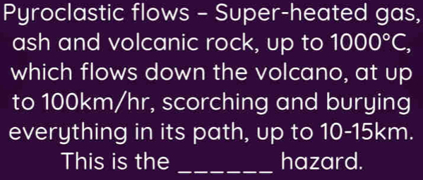 Pyroclastic flows - Super-heated gas, 
ash and volcanic rock, up to 1000°C, 
which flows down the volcano, at up 
to 100km/hr, scorching and burying 
everything in its path, up to 10-15km. 
This is the _hazard.