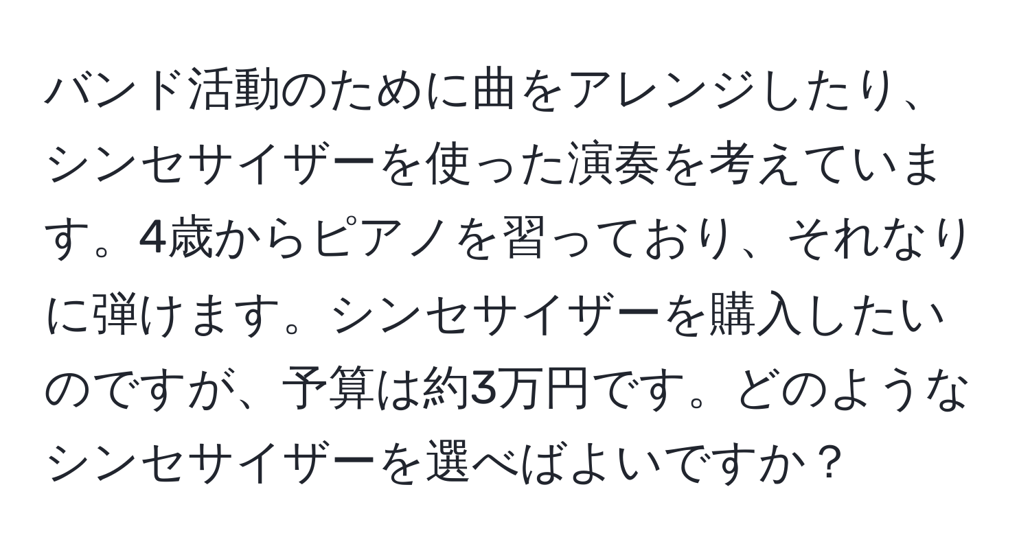 バンド活動のために曲をアレンジしたり、シンセサイザーを使った演奏を考えています。4歳からピアノを習っており、それなりに弾けます。シンセサイザーを購入したいのですが、予算は約3万円です。どのようなシンセサイザーを選べばよいですか？