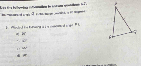 Use the following Information to answer questions 6-7.
The measure of angle Q, in the image provided, is 70 degrees.
6. Which of the following is the measure of angle P?.
a) 70°
b) 40°
c) 55°
d) 80°