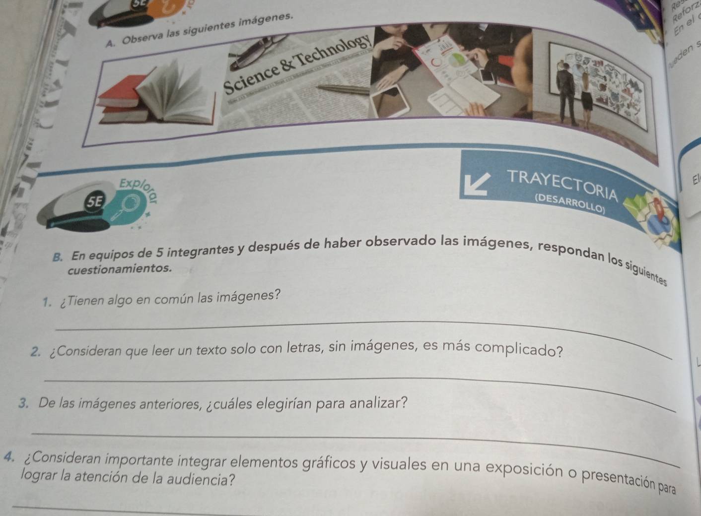 Res 
genes. 
Reforz 
En el 
n 
Explo 
El 
TRAYECTORIA 
SE 
(DESARROLLO) 
B. En equipos de 5 integrantes y después de haber observado las imágenes, respondan los siguientes 
cuestionamientos. 
1.¿Tienen algo en común las imágenes? 
_ 
2. ¿Consideran que leer un texto solo con letras, sin imágenes, es más complicado? 
_ 
3. De las imágenes anteriores, ¿cuáles elegirían para analizar? 
_ 
4. ¿Consideran importante integrar elementos gráficos y visuales en una exposición o presentación para 
lograr la atención de la audiencia? 
_