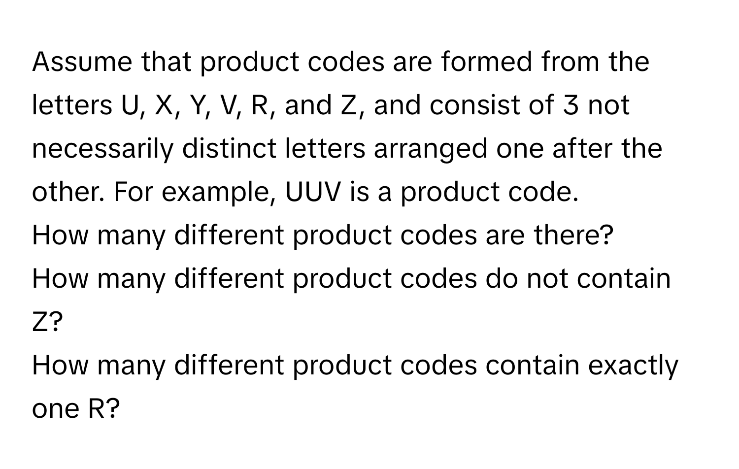 Assume that product codes are formed from the letters U, X, Y, V, R, and Z, and consist of 3 not necessarily distinct letters arranged one after the other. For example, UUV is a product code. 
How many different product codes are there? 
How many different product codes do not contain Z? 
How many different product codes contain exactly one R?