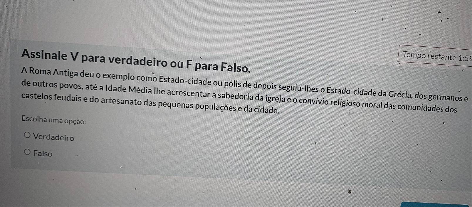 Tempo restante 1:59
Assinale V para verdadeiro ou F para Falso.
A Roma Antiga deu o exemplo como Estado-cidade ou pólis de depois seguiu-lhes o Estado-cidade da Grécia, dos germanos e
de outros povos, até a Idade Média lhe acrescentar a sabedoria da igreja e o convívio religioso moral das comunidades dos
castelos feudais e do artesanato das pequenas populações e da cidade.
Escolha uma opção:
Verdadeiro
Falso