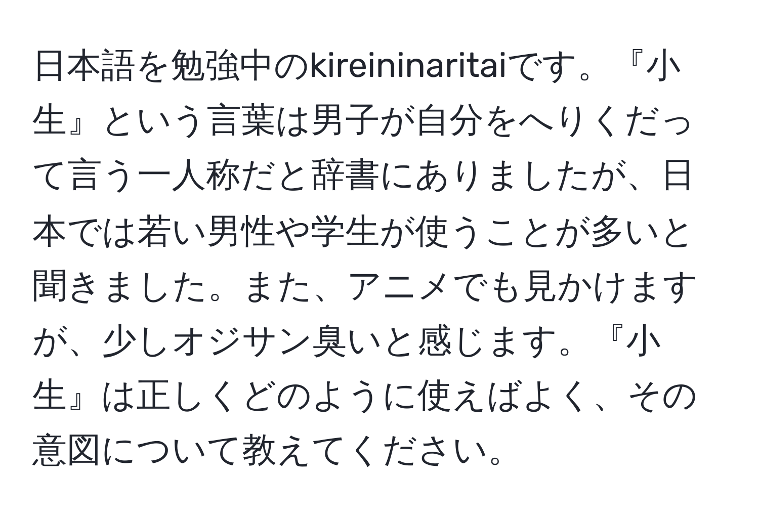 日本語を勉強中のkireininaritaiです。『小生』という言葉は男子が自分をへりくだって言う一人称だと辞書にありましたが、日本では若い男性や学生が使うことが多いと聞きました。また、アニメでも見かけますが、少しオジサン臭いと感じます。『小生』は正しくどのように使えばよく、その意図について教えてください。