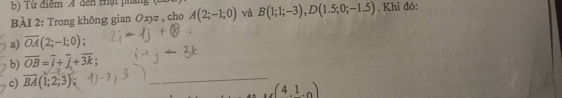 Từ điểm A đến mạt pháng 
BÀI 2: Trong không gian Oxyz , cho A(2;-1;0) và B(1;1;-3), D(1.5;0;-1.5). Khi đó: 
a) overline OA(2;-1;0); 
b) overline OB=vector i+vector j+vector 3k
c) overline BA(1;2;3)
_ 
4.1.