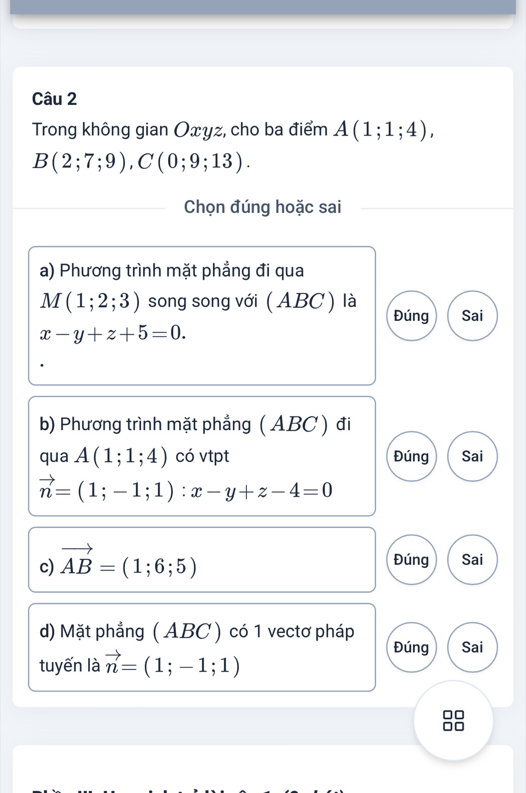 Trong không gian Oxyz, cho ba điểm A(1;1;4),
B(2;7;9), C(0;9;13). 
Chọn đúng hoặc sai 
a) Phương trình mặt phẳng đi qua
M(1;2;3) song song với ( ABC ) là 
Đúng Sai
x-y+z+5=0. 
b) Phương trình mặt phẳng (ABC ) đi 
qua A(1;1;4) có vtpt Đúng Sai
vector n=(1;-1;1) : x-y+z-4=0
c) vector AB=(1;6;5)
Đúng Sai 
d) Mặt phẳng ( ABC ) có 1 vectơ pháp 
tuyến là vector n=(1;-1;1)
Đúng Sai 
88