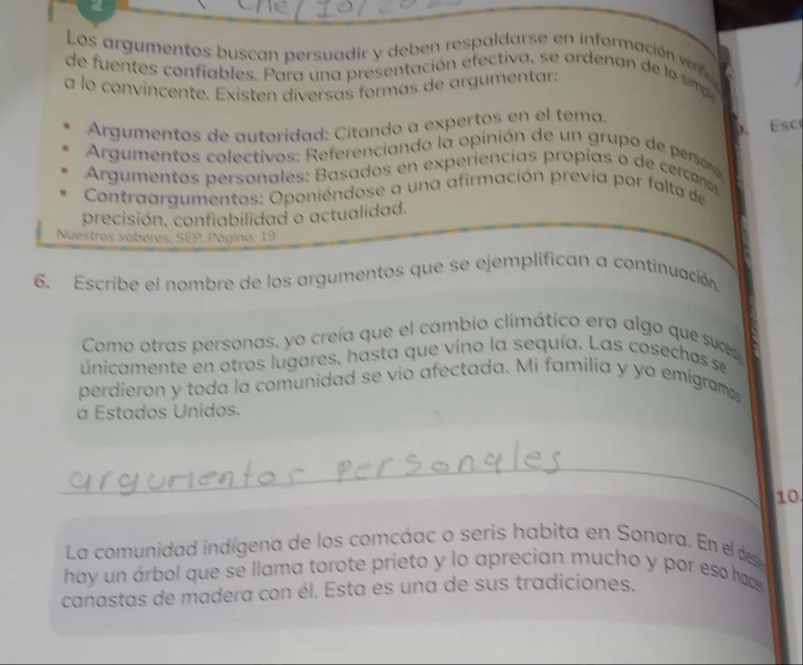 Los argumentos buscan persuadir y deben respaldarse en información verfc 
de fuentes confiables. Para una presentación efectiva, se ordenan de lo simp 
a lo convincente. Existen diversas formas de argumentar: 
Argumentos de autoridad: Citando a expertos en el tema. Esc 
). 
Argumentos colectivos: Referenciando la opinión de un grupo de persoro 
Argumentos personales: Basados en experiencías propías o de cerconos 
Contraargumentos: Oponiéndose a una afirmación previa por falta de 
precisión, confiabilidad o actualidad. 
Nuestros saberes, SEP, Página: 19 
6. Escribe el nombre de los argumentos que se ejemplifican a continuación 
Como otras personas, yo creía que el cambio climático era algo que suc 
únicamente en otros lugares, hasta que vino la sequía. Las cosechas se 
perdieron y toda la comunidad se vio afectada. Mi familia y yo emigram 
a Estados Unidos. 
_ 
10. 
La comunidad indígena de los comcáac o seris habita en Sonora. En el des 
hay un árbol que se llama torote prieto y lo aprecian mucho y por es ha 
canastas de madera con él. Esta es una de sus tradiciones.