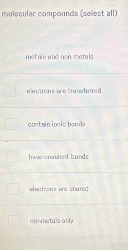 molecular compounds (select all)
metals and non metals
electrons are transferred
contain ionic bonds
have covalent bonds
electrons are shared
nonmetals only