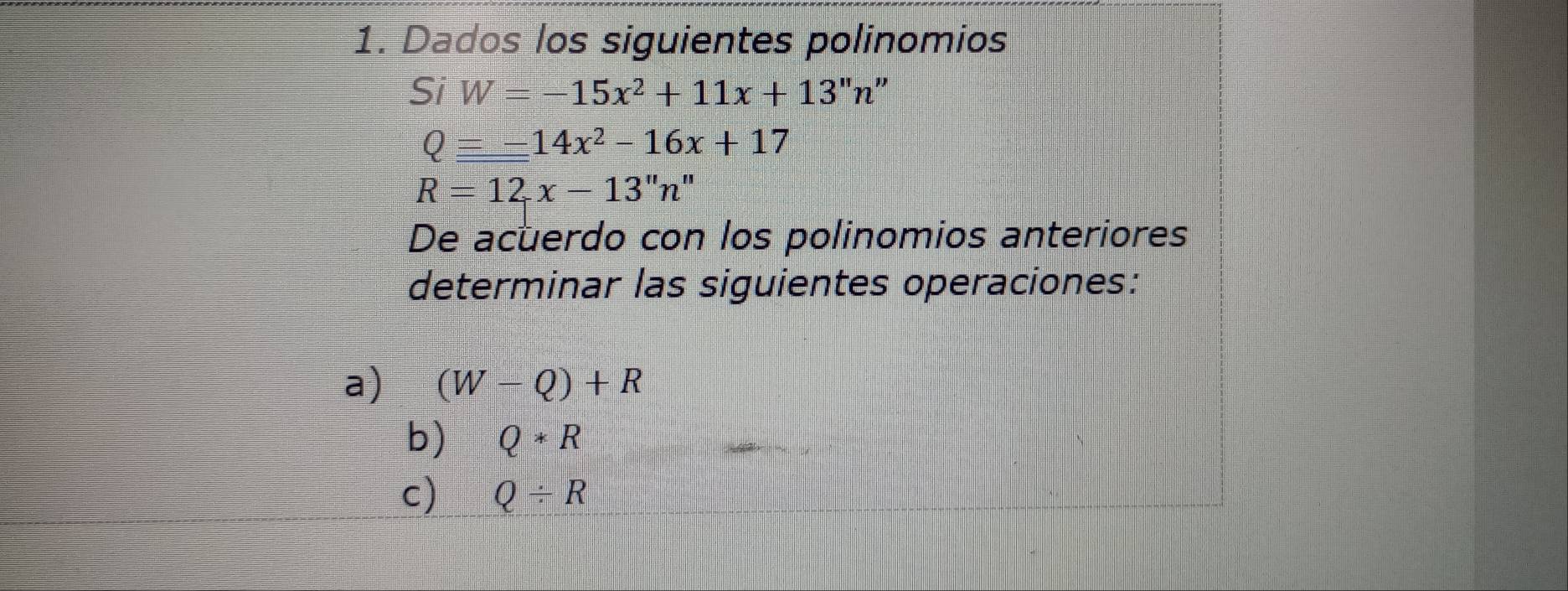 Dados los siguientes polinomios 
Si W=-15x^2+11x+13''n'.
Q=-14x^2-16x+17
R=12x-13''n''
De acuerdo con los polinomios anteriores 
determinar las siguientes operaciones: 
a) (W-Q)+R
b) Q*R
c) Q/ R