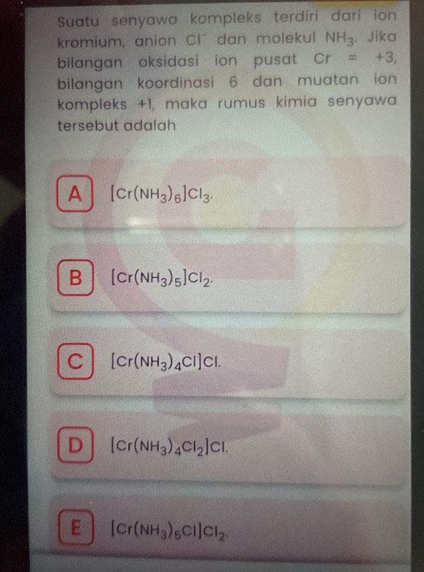 Suatu senyawa kompleks terdiri dari ion
kromium, anion Cl¯ dan molekul NH_3. Jika
bilangan oksidasi ion pusat Cr=+3, 
bilangan koordinasi 6 dan muatan ion
kompleks +1, maka rumus kimia senyawa
tersebut adalah
A [Cr(NH_3)_6]Cl_3.
B [Cr(NH_3)_5]Cl_2.
C [Cr(NH_3)_4Cl]Cl.
D [Cr(NH_3)_4Cl_2]Cl.
E [Cr(NH_3)_5Cl]Cl_2.