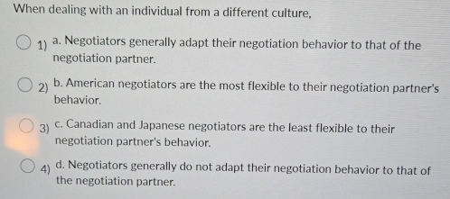 When dealing with an individual from a different culture,
1) a. Negotiators generally adapt their negotiation behavior to that of the
negotiation partner.
2) b. American negotiators are the most flexible to their negotiation partner's
behavior.
3) c. Canadian and Japanese negotiators are the least flexible to their
negotiation partner's behavior.
4 d. Negotiators generally do not adapt their negotiation behavior to that of
the negotiation partner.