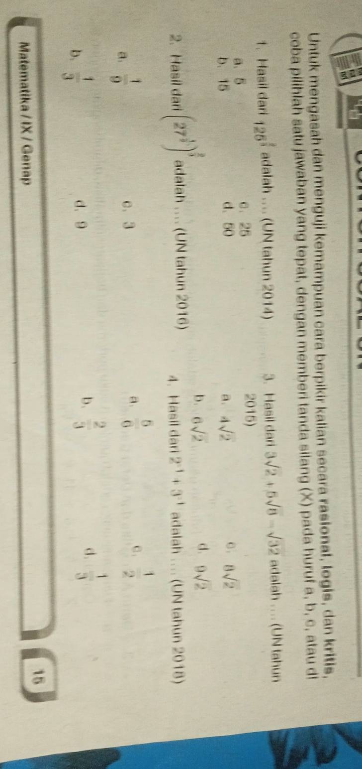 Untuk mengasah dan menguji kemampuan cara berpikir kalian secara rasional, logis, dan kritis,
coba pilihlah satu jawaban yang tepat, dengan memberi tanda silang (X) pada huruf a, b, c, atau d!
1. Hasil dari 125^(frac 2)3 adalah ... (UN tahun 2014) 3. Hasil dari 3sqrt(2)+5sqrt(8)-sqrt(32) adalah ... (UN tahun
a、 5 c. 25 2015)
b. 15 d、 50 a. 4sqrt(2) 8sqrt(2)
d.
b. 6sqrt(2) 9sqrt(2)
2. Hasil dari (27^(frac 1)9)^ 2/3  adalah .... (UN tahun 2016) 4. Hasil dari 2^(-1)+3^(-1) adalah .... (UN tahun 2018)
a.  1/9 
c. 3
a.  5/6  c .  1/2 
b.  2/3 
b.  1/3  d、 9 d.  1/3 
15
Matematika / IX / Genap